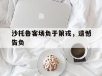 开云APP-包含沙托鲁客场负于第戎，遗憾告负的词条